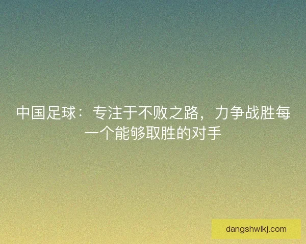 中国足球：专注于不败之路，力争战胜每一个能够取胜的对手
