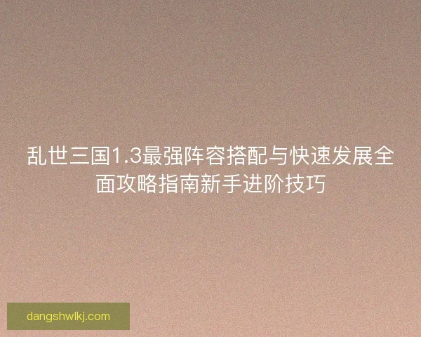乱世三国1.3最强阵容搭配与快速发展全面攻略指南新手进阶技巧