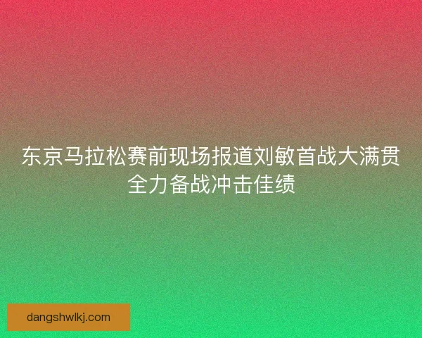 东京马拉松赛前现场报道刘敏首战大满贯全力备战冲击佳绩