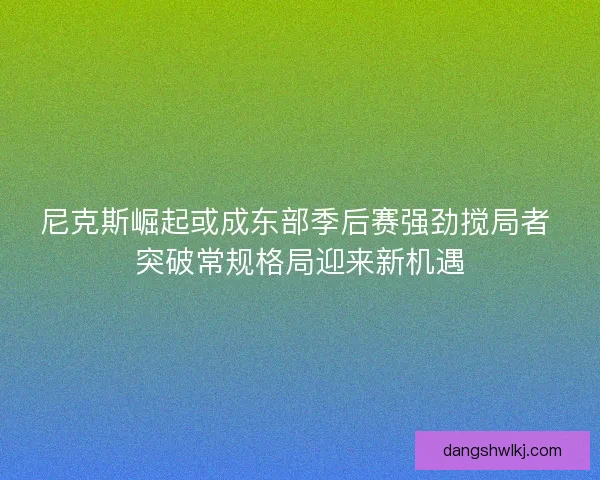 尼克斯崛起或成东部季后赛强劲搅局者 突破常规格局迎来新机遇