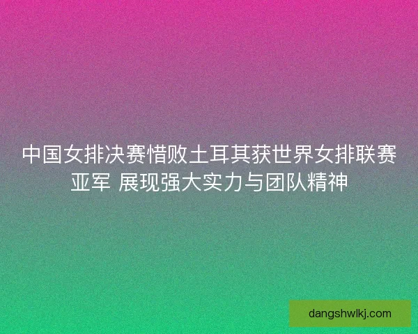 中国女排决赛惜败土耳其获世界女排联赛亚军 展现强大实力与团队精神